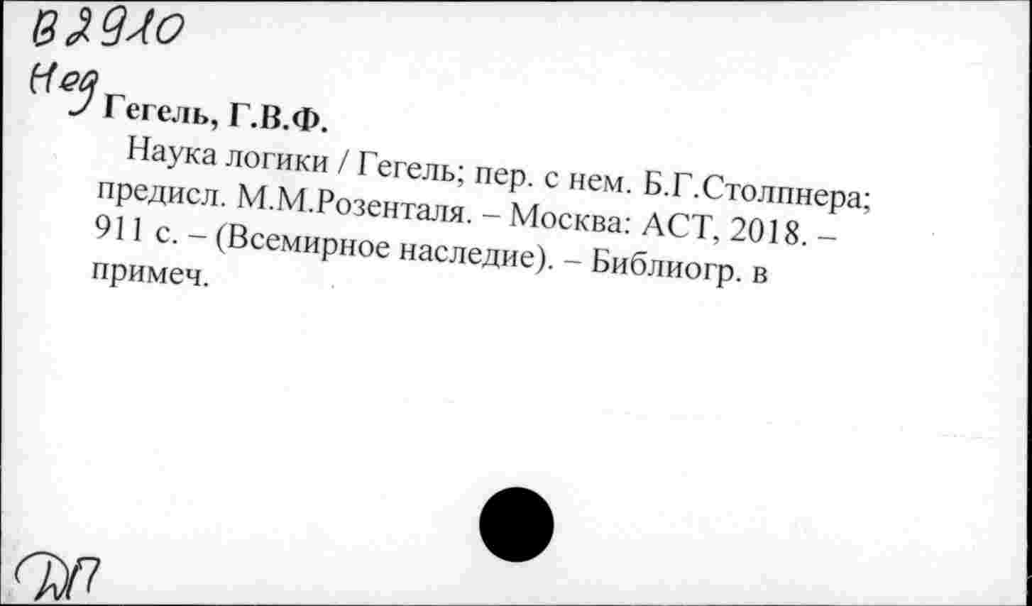 ﻿вМ-Ю
9 Гегель, Г.В.Ф.
Наука логики / Гегель; пер. с нем. Б.Г.Столпнера; предисл. М.М.Розенталя. - Москва: АСТ, 2018. -911 с. - (Всемирное наследие). - Библиогр. в примеч.